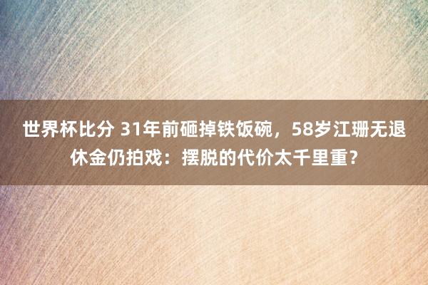 世界杯比分 31年前砸掉铁饭碗,58岁江珊无退休金仍拍戏:摆脱的代价太千里重?