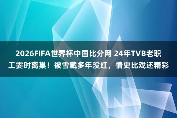 2026FIFA世界杯中国比分网 24年TVB老职工霎时离巢!被雪藏多年没红,情史比戏还精彩
