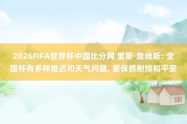 2026FIFA世界杯中国比分网 里斯·詹姆斯: 全国杯有多样推迟和天气问题, 要保抓耐烦和平安