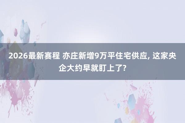 2026最新赛程 亦庄新增9万平住宅供应, 这家央企大约早就盯上了?