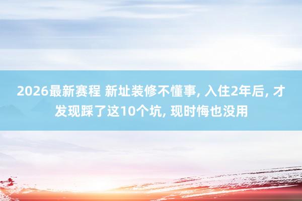 2026最新赛程 新址装修不懂事, 入住2年后, 才发现踩了这10个坑, 现时悔也没用
