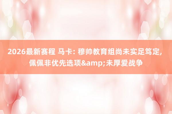 2026最新赛程 马卡: 穆帅教育组尚未实足笃定, 佩佩非优先选项&未厚爱战争