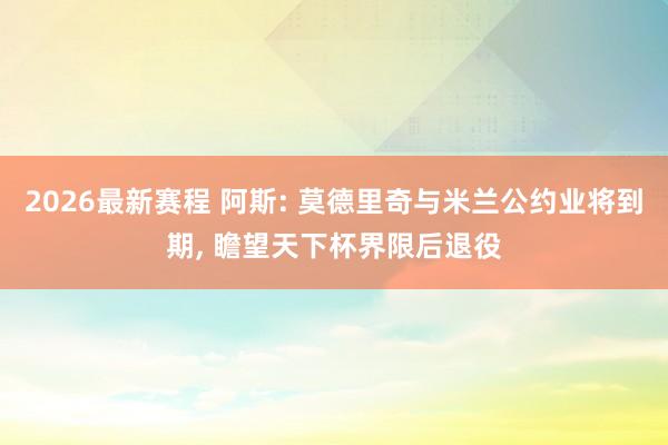 2026最新赛程 阿斯: 莫德里奇与米兰公约业将到期, 瞻望天下杯界限后退役