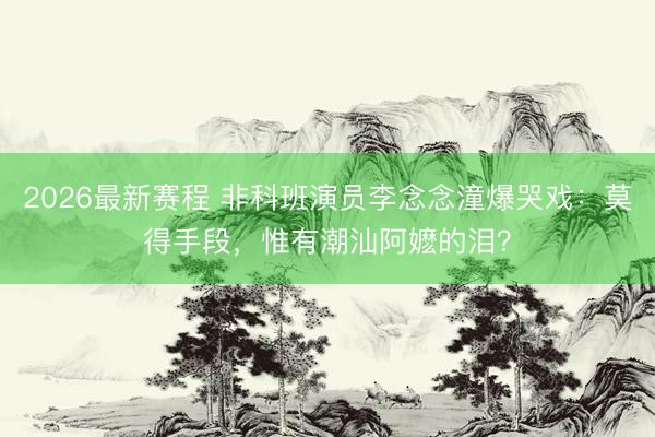 2026最新赛程 非科班演员李念念潼爆哭戏:莫得手段,惟有潮汕阿嬷的泪?