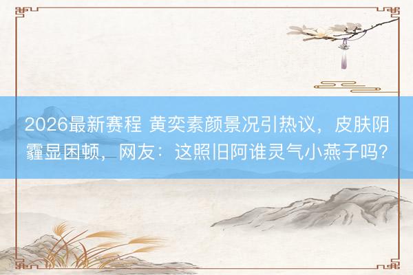 2026最新赛程 黄奕素颜景况引热议,皮肤阴霾显困顿,网友:这照旧阿谁灵气小燕子吗?