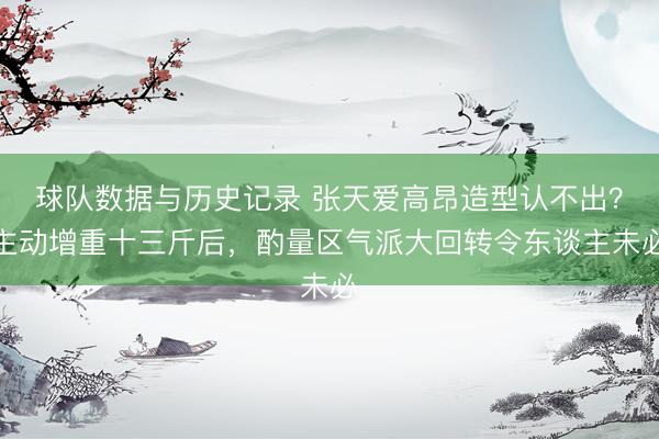 球队数据与历史记录 张天爱高昂造型认不出？主动增重十三斤后，酌量区气派大回转令东谈主未必
