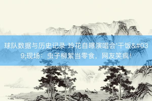 球队数据与历史记录 玲花自曝演唱会'干饭'现场:虫子柳絮当零食,网友笑疯!