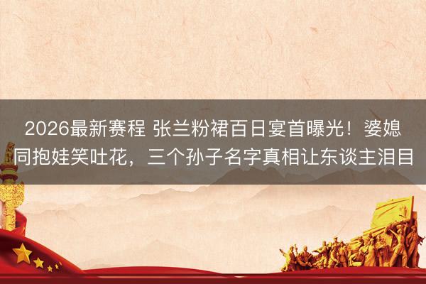2026最新赛程 张兰粉裙百日宴首曝光!婆媳同抱娃笑吐花,三个孙子名字真相让东谈主泪目