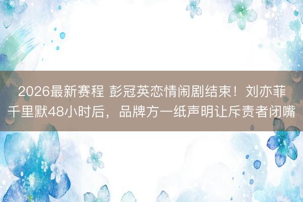 2026最新赛程 彭冠英恋情闹剧结束！刘亦菲千里默48小时后，品牌方一纸声明让斥责者闭嘴