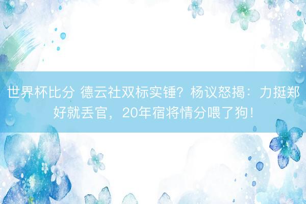 世界杯比分 德云社双标实锤?杨议怒揭:力挺郑好就丢官,20年宿将情分喂了狗!