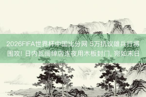 2026FIFA世界杯中国比分网 5万抗议雄兵行将围攻! 日内瓦阔绰店连夜用木板封门, 宛如末日