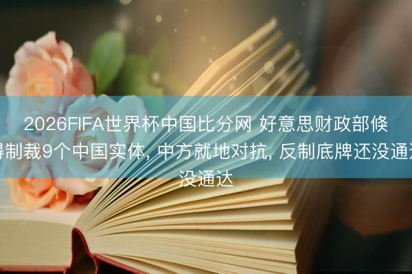 2026FIFA世界杯中国比分网 好意思财政部倏得制裁9个中国实体, 中方就地对抗, 反制底牌还没通达