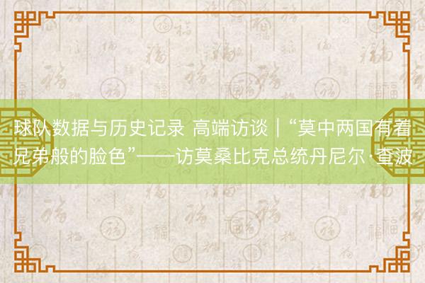 球队数据与历史记录 高端访谈|“莫中两国有着兄弟般的脸色”——访莫桑比克总统丹尼尔·查波