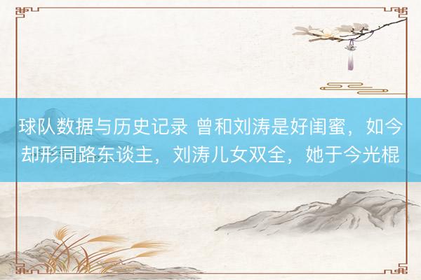 球队数据与历史记录 曾和刘涛是好闺蜜,如今却形同路东谈主,刘涛儿女双全,她于今光棍