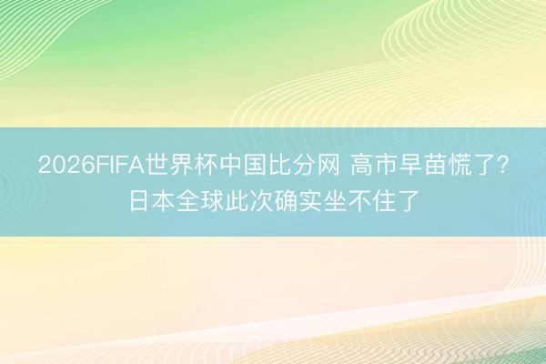 2026FIFA世界杯中国比分网 高市早苗慌了?日本全球此次确实坐不住了