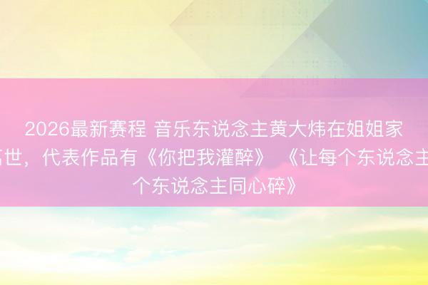 2026最新赛程 音乐东说念主黄大炜在姐姐家中突然离世,代表作品有《你把我灌醉》 《让每个东说念主同心碎》