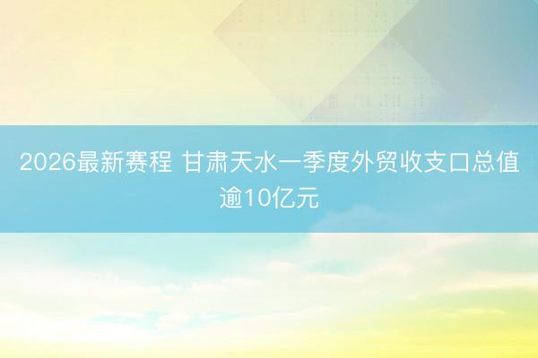 2026最新赛程 甘肃天水一季度外贸收支口总值逾10亿元