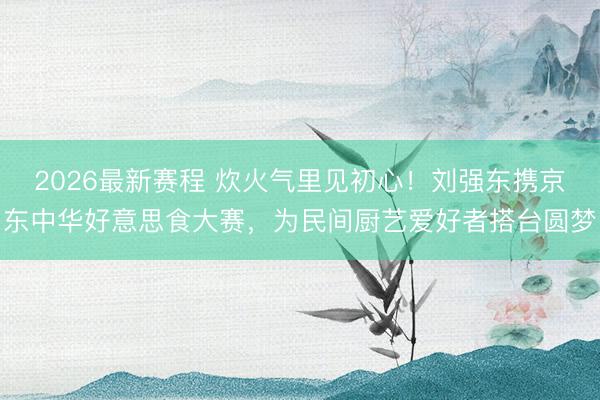 2026最新赛程 炊火气里见初心!刘强东携京东中华好意思食大赛,为民间厨艺爱好者搭台圆梦