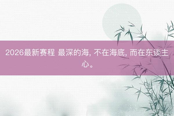 2026最新赛程 最深的海, 不在海底, 而在东谈主心。