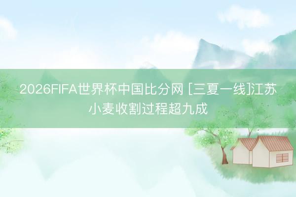 2026FIFA世界杯中国比分网 [三夏一线]江苏小麦收割过程超九成