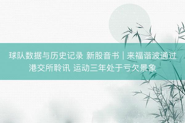 球队数据与历史记录 新股音书 | 来福谐波通过港交所聆讯 运动三年处于亏欠景象