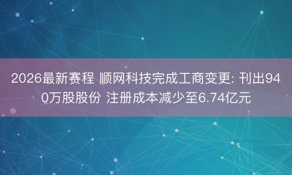 2026最新赛程 顺网科技完成工商变更: 刊出940万股股份 注册成本减少至6.74亿元