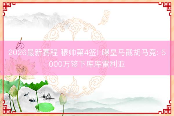 2026最新赛程 穆帅第4签! 曝皇马截胡马竞: 5000万签下库库雷利亚