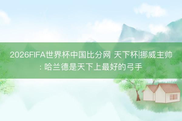 2026FIFA世界杯中国比分网 天下杯|挪威主帅: 哈兰德是天下上最好的弓手