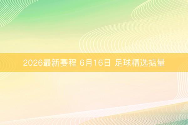2026最新赛程 6月16日 足球精选掂量