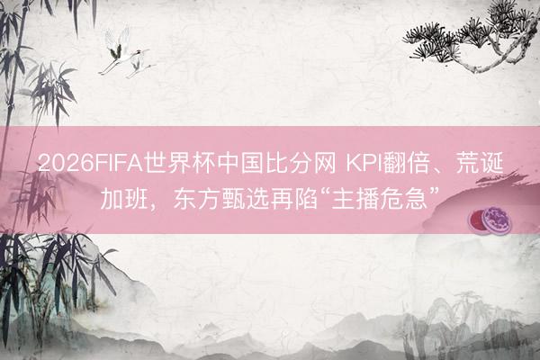 2026FIFA世界杯中国比分网 KPI翻倍、荒诞加班，东方甄选再陷“主播危急”