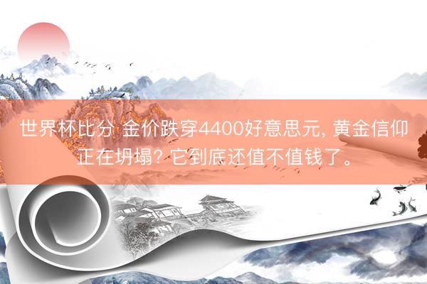 世界杯比分 金价跌穿4400好意思元, 黄金信仰正在坍塌? 它到底还值不值钱了。