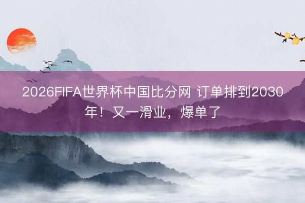 2026FIFA世界杯中国比分网 订单排到2030年！又一滑业，爆单了
