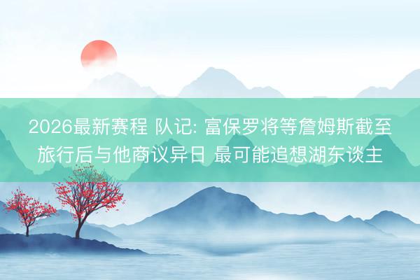 2026最新赛程 队记: 富保罗将等詹姆斯截至旅行后与他商议异日 最可能追想湖东谈主