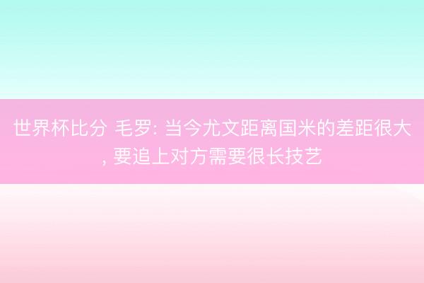 世界杯比分 毛罗: 当今尤文距离国米的差距很大, 要追上对方需要很长技艺
