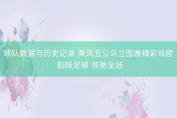 球队数据与历史记录 乘风五公乌兰图雅精彩戏腔 韵味足够 惊艳全场