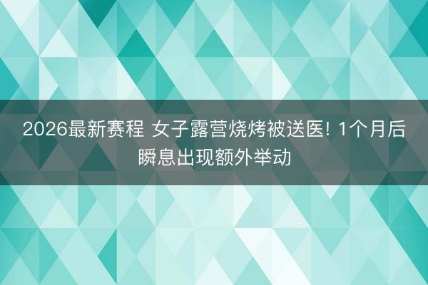 2026最新赛程 女子露营烧烤被送医! 1个月后瞬息出现额外举动