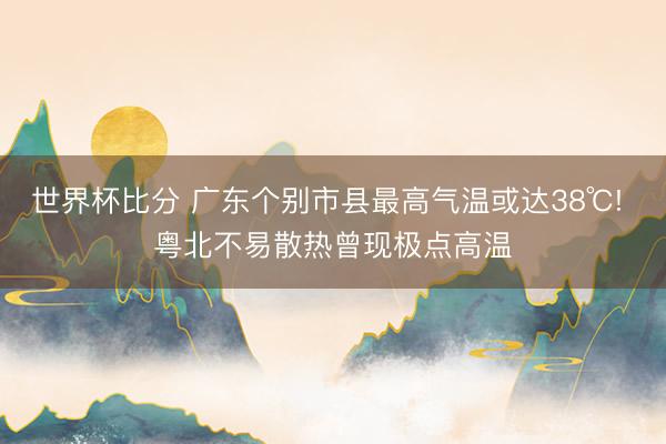 世界杯比分 广东个别市县最高气温或达38℃! 粤北不易散热曾现极点高温