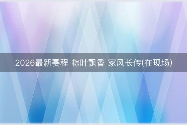 2026最新赛程 粽叶飘香 家风长传(在现场)
